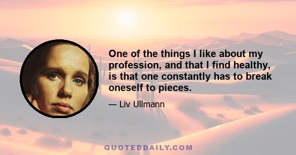 One of the things I like about my profession, and that I find healthy, is that one constantly has to break oneself to pieces.