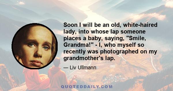 Soon I will be an old, white-haired lady, into whose lap someone places a baby, saying, Smile, Grandma! - I, who myself so recently was photographed on my grandmother's lap.