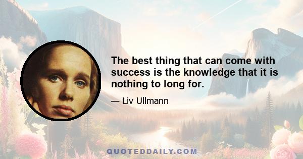 The best thing that can come with success is the knowledge that it is nothing to long for.