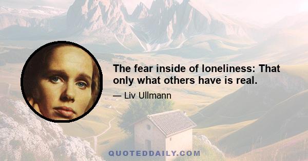 The fear inside of loneliness: That only what others have is real.