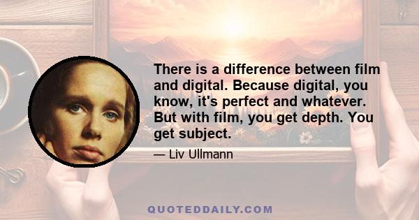 There is a difference between film and digital. Because digital, you know, it's perfect and whatever. But with film, you get depth. You get subject.