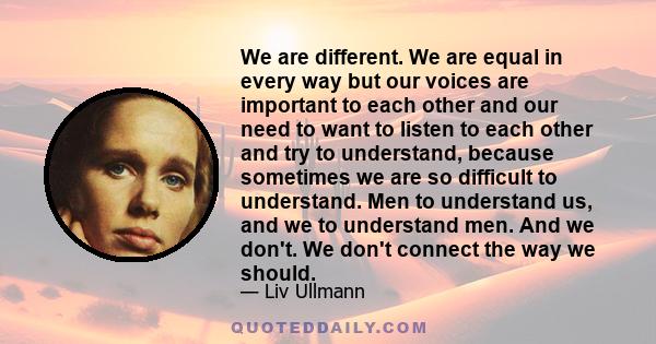 We are different. We are equal in every way but our voices are important to each other and our need to want to listen to each other and try to understand, because sometimes we are so difficult to understand. Men to