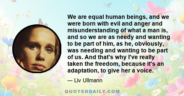 We are equal human beings, and we were born with evil and anger and misunderstanding of what a man is, and so we are as needy and wanting to be part of him, as he, obviously, was needing and wanting to be part of us.