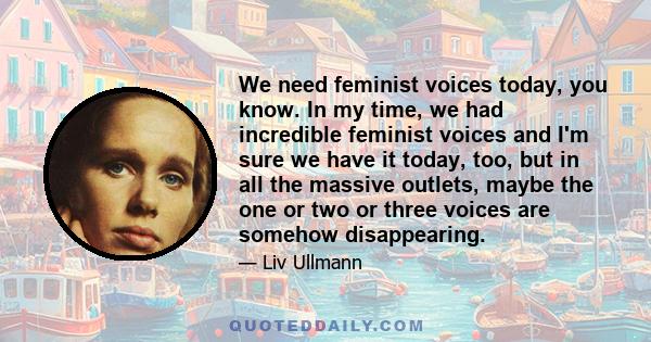 We need feminist voices today, you know. In my time, we had incredible feminist voices and I'm sure we have it today, too, but in all the massive outlets, maybe the one or two or three voices are somehow disappearing.