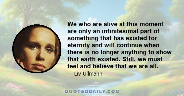 We who are alive at this moment are only an infinitesimal part of something that has existed for eternity and will continue when there is no longer anything to show that earth existed. Still, we must feel and believe