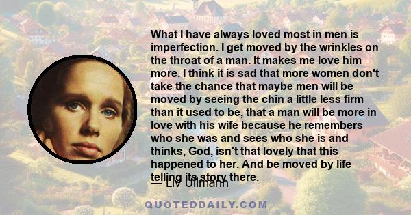 What I have always loved most in men is imperfection. I get moved by the wrinkles on the throat of a man. It makes me love him more. I think it is sad that more women don't take the chance that maybe men will be moved