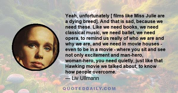 Yeah, unfortunately [ films like Miss Julie are a dying breed]. And that is sad, because we need these. Like we need books, we need classical music, we need ballet, we need opera, to remind us really of who we are and