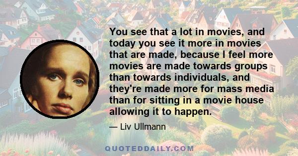 You see that a lot in movies, and today you see it more in movies that are made, because I feel more movies are made towards groups than towards individuals, and they're made more for mass media than for sitting in a