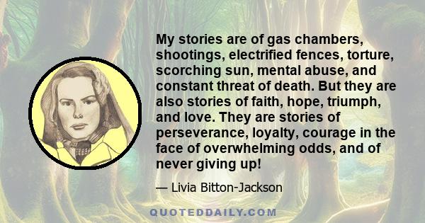 My stories are of gas chambers, shootings, electrified fences, torture, scorching sun, mental abuse, and constant threat of death. But they are also stories of faith, hope, triumph, and love. They are stories of