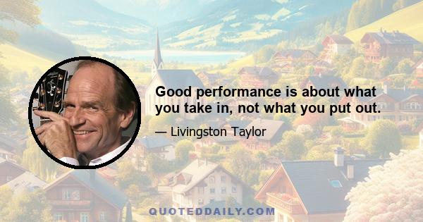 Good performance is about what you take in, not what you put out.