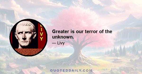 Greater is our terror of the unknown.