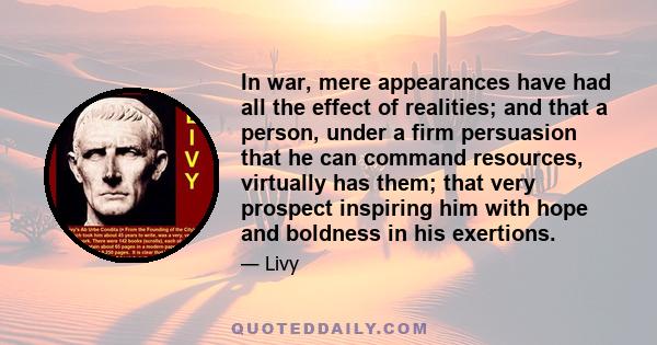 In war, mere appearances have had all the effect of realities; and that a person, under a firm persuasion that he can command resources, virtually has them; that very prospect inspiring him with hope and boldness in his 