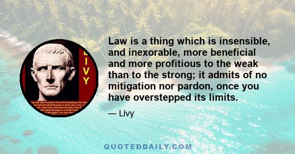 Law is a thing which is insensible, and inexorable, more beneficial and more profitious to the weak than to the strong; it admits of no mitigation nor pardon, once you have overstepped its limits.