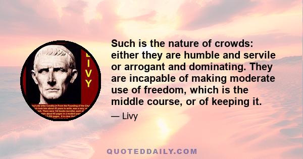 Such is the nature of crowds: either they are humble and servile or arrogant and dominating. They are incapable of making moderate use of freedom, which is the middle course, or of keeping it.