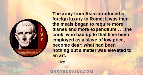 The army from Asia introduced a foreign luxury to Rome; it was then the meals began to require more dishes and more expenditure . . . the cook, who had up to that time been employed as a slave of low price, become dear: 