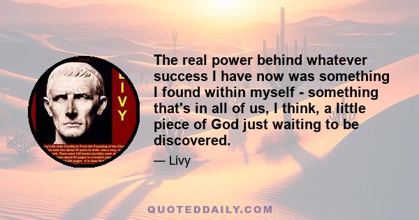 The real power behind whatever success I have now was something I found within myself - something that's in all of us, I think, a little piece of God just waiting to be discovered.