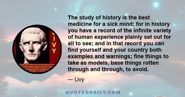 The study of history is the best medicine for a sick mind; for in history you have a record of the infinite variety of human experience plainly set out for all to see; and in that record you can find yourself and your