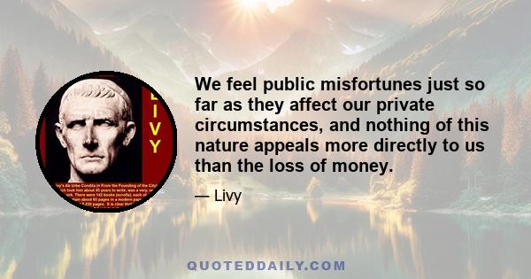 We feel public misfortunes just so far as they affect our private circumstances, and nothing of this nature appeals more directly to us than the loss of money.