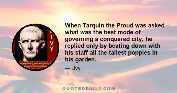 When Tarquin the Proud was asked what was the best mode of governing a conquered city, he replied only by beating down with his staff all the tallest poppies in his garden.