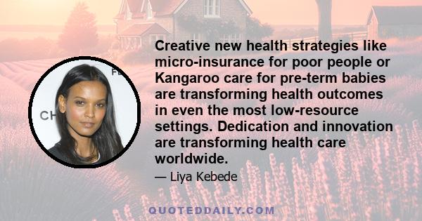 Creative new health strategies like micro-insurance for poor people or Kangaroo care for pre-term babies are transforming health outcomes in even the most low-resource settings. Dedication and innovation are