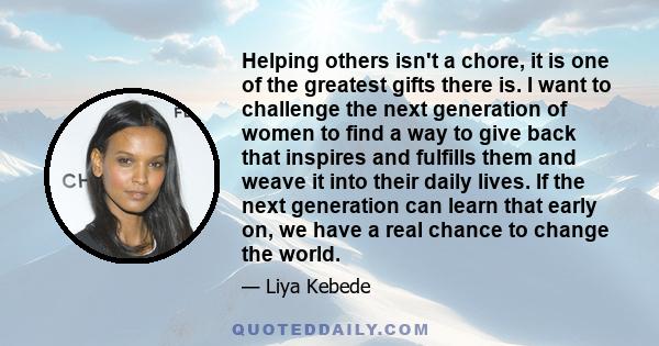 Helping others isn't a chore, it is one of the greatest gifts there is. I want to challenge the next generation of women to find a way to give back that inspires and fulfills them and weave it into their daily lives. If 