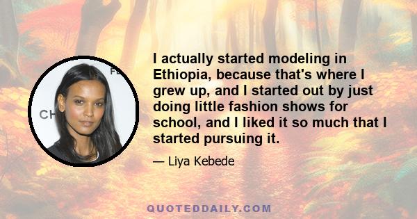 I actually started modeling in Ethiopia, because that's where I grew up, and I started out by just doing little fashion shows for school, and I liked it so much that I started pursuing it.