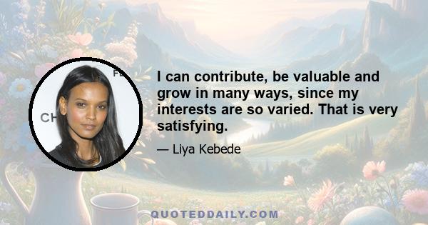 I can contribute, be valuable and grow in many ways, since my interests are so varied. That is very satisfying.