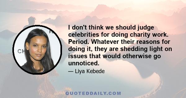 I don't think we should judge celebrities for doing charity work. Period. Whatever their reasons for doing it, they are shedding light on issues that would otherwise go unnoticed.