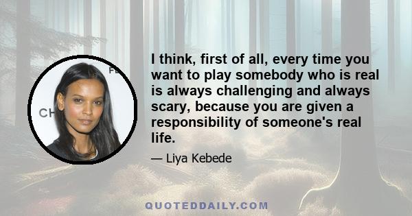 I think, first of all, every time you want to play somebody who is real is always challenging and always scary, because you are given a responsibility of someone's real life.