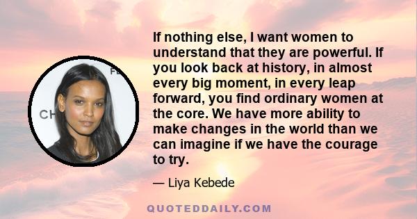 If nothing else, I want women to understand that they are powerful. If you look back at history, in almost every big moment, in every leap forward, you find ordinary women at the core. We have more ability to make