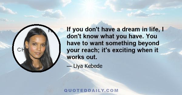 If you don't have a dream in life, I don't know what you have. You have to want something beyond your reach; it's exciting when it works out.