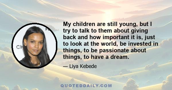 My children are still young, but I try to talk to them about giving back and how important it is, just to look at the world, be invested in things, to be passionate about things, to have a dream.