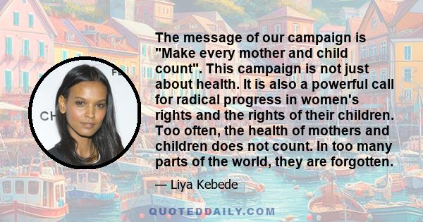 The message of our campaign is Make every mother and child count. This campaign is not just about health. It is also a powerful call for radical progress in women's rights and the rights of their children. Too often,