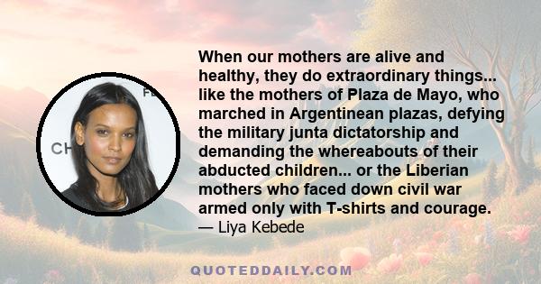 When our mothers are alive and healthy, they do extraordinary things... like the mothers of Plaza de Mayo, who marched in Argentinean plazas, defying the military junta dictatorship and demanding the whereabouts of