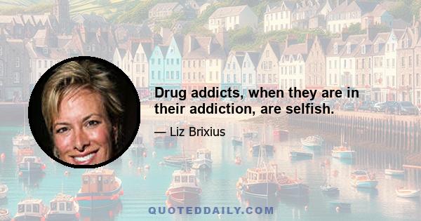 Drug addicts, when they are in their addiction, are selfish.