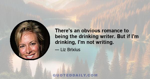 There's an obvious romance to being the drinking writer. But if I'm drinking, I'm not writing.