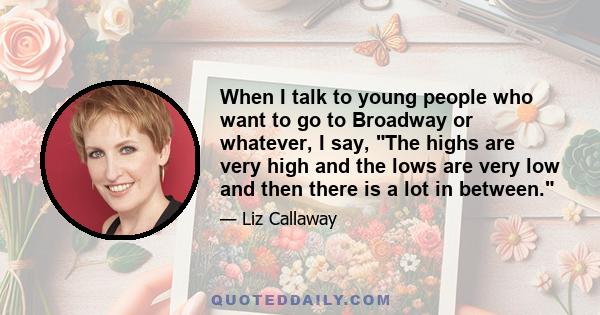 When I talk to young people who want to go to Broadway or whatever, I say, The highs are very high and the lows are very low and then there is a lot in between.