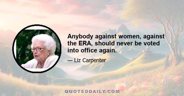 Anybody against women, against the ERA, should never be voted into office again.