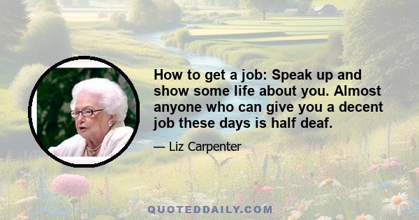 How to get a job: Speak up and show some life about you. Almost anyone who can give you a decent job these days is half deaf.