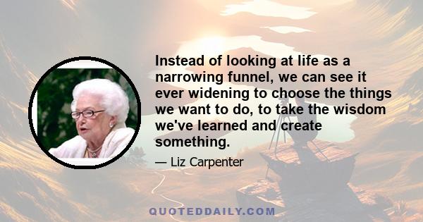 Instead of looking at life as a narrowing funnel, we can see it ever widening to choose the things we want to do, to take the wisdom we've learned and create something.