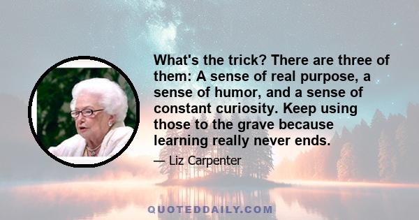 What's the trick? There are three of them: A sense of real purpose, a sense of humor, and a sense of constant curiosity. Keep using those to the grave because learning really never ends.