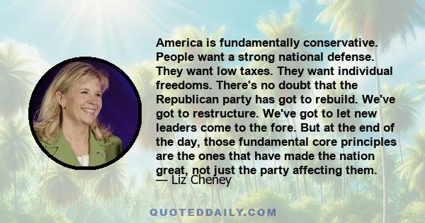 America is fundamentally conservative. People want a strong national defense. They want low taxes. They want individual freedoms. There's no doubt that the Republican party has got to rebuild. We've got to restructure.