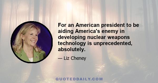 For an American president to be aiding America's enemy in developing nuclear weapons technology is unprecedented, absolutely.