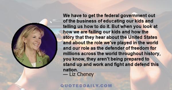 We have to get the federal government out of the business of educating our kids and telling us how to do it. But when you look at how we are failing our kids and how the story that they hear about the United States and