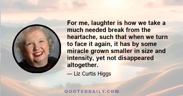 For me, laughter is how we take a much needed break from the heartache, such that when we turn to face it again, it has by some miracle grown smaller in size and intensity, yet not disappeared altogether.