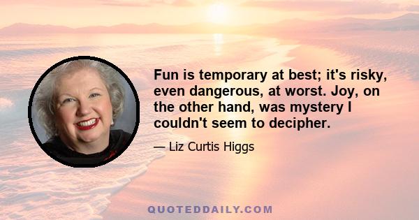 Fun is temporary at best; it's risky, even dangerous, at worst. Joy, on the other hand, was mystery I couldn't seem to decipher.