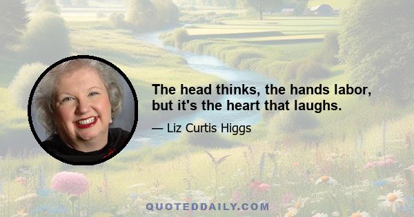 The head thinks, the hands labor, but it's the heart that laughs.