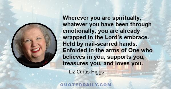 Wherever you are spiritually, whatever you have been through emotionally, you are already wrapped in the Lord’s embrace. Held by nail-scarred hands. Enfolded in the arms of One who believes in you, supports you,