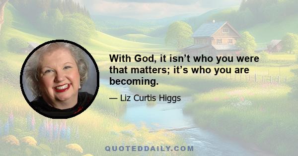 With God, it isn’t who you were that matters; it’s who you are becoming.