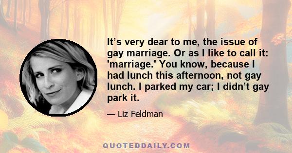 It’s very dear to me, the issue of gay marriage. Or as I like to call it: 'marriage.' You know, because I had lunch this afternoon, not gay lunch. I parked my car; I didn’t gay park it.